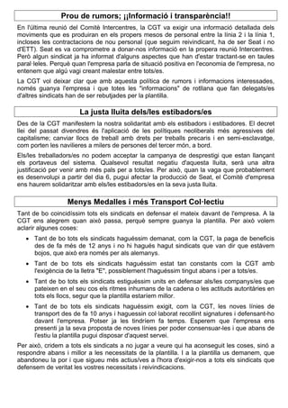 Prou de rumors; ¡¡Informació i transparència!!
En l'última reunió del Comitè Intercentres, la CGT va exigir una informació detallada dels
moviments que es produiran en els propers mesos de personal entre la línia 2 i la línia 1,
incloses les contractacions de nou personal (que seguim reivindicant, ha de ser Seat i no
d'ETT). Seat es va comprometre a donar-nos informació en la propera reunió Intercentres.
Però algun sindicat ja ha informat d'alguns aspectes que han d'estar tractant-se en taules
paral·leles. Perquè quan l'empresa parla de situació positiva en l'economia de l'empresa, no
entenem que algú vagi creant malestar entre tots/es.
La CGT vol deixar clar que amb aquesta política de rumors i informacions interessades,
només guanya l'empresa i que totes les "informacions" de rotllana que fan delegats/es
d'altres sindicats han de ser rebutjades per la plantilla.
La justa lluita dels/les estibadors/es
Des de la CGT manifestem la nostra solidaritat amb els estibadors i estibadores. El decret
llei del passat divendres és l'aplicació de les polítiques neoliberals més agressives del
capitalisme; canviar llocs de treball amb drets per treballs precaris i en semi-esclavatge,
com porten les navilieres a milers de persones del tercer món, a bord.
Els/les treballadors/es no podem acceptar la campanya de desprestigi que estan llançant
els portaveus del sistema. Qualsevol resultat negatiu d'aquesta lluita, serà una altra
justificació per venir amb més pals per a tots/es. Per això, quan la vaga que probablement
es desenvolupi a partir del dia 6, pugui afectar la producció de Seat, el Comitè d'empresa
ens haurem solidaritzar amb els/les estibadors/es en la seva justa lluita.
Menys Medalles i més Transport Col·lectiu
Tant de bo coincidíssim tots els sindicats en defensar el mateix davant de l'empresa. A la
CGT ens alegrem quan això passa, perquè sempre guanya la plantilla. Per això volem
aclarir algunes coses:
 Tant de bo tots els sindicats haguéssim demanat, com la CGT, la paga de beneficis
des de fa més de 12 anys i no hi hagués hagut sindicats que van dir que estàvem
bojos, que això era només per als alemanys.
 Tant de bo tots els sindicats haguéssim estat tan constants com la CGT amb
l'exigència de la lletra "E", possiblement l'haguéssim tingut abans i per a tots/es.
 Tant de bo tots els sindicats estiguéssim units en defensar als/les companys/es que
pateixen en el seu cos els ritmes inhumans de la cadena o les actituds autoritàries en
tots els llocs, segur que la plantilla estaríem millor.
 Tant de bo tots els sindicats haguéssim exigit, com la CGT, les noves línies de
transport des de fa 10 anys i haguessin col·laborat recollint signatures i defensant-ho
davant l'empresa. Potser ja les tindríem fa temps. Esperem que l'empresa ens
presenti ja la seva proposta de noves línies per poder consensuar-les i que abans de
l'estiu la plantilla pugui disposar d'aquest servei.
Per això, cridem a tots els sindicats a no jugar a veure qui ha aconseguit les coses, sinó a
respondre abans i millor a les necessitats de la plantilla. I a la plantilla us demanem, que
abandoneu la por i que sigueu més actius/ves a l'hora d'exigir-nos a tots els sindicats que
defensem de veritat les vostres necessitats i reivindicacions.
 