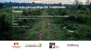 28	February	/	1	March	2017
Last	mile	partnerships	for	smallholder	
finance
Early	findings	from	a	study	of	four	value	chain	/	technology	FRP	winners	looking	to	
partner	with	financial	institutions
Webinar
 