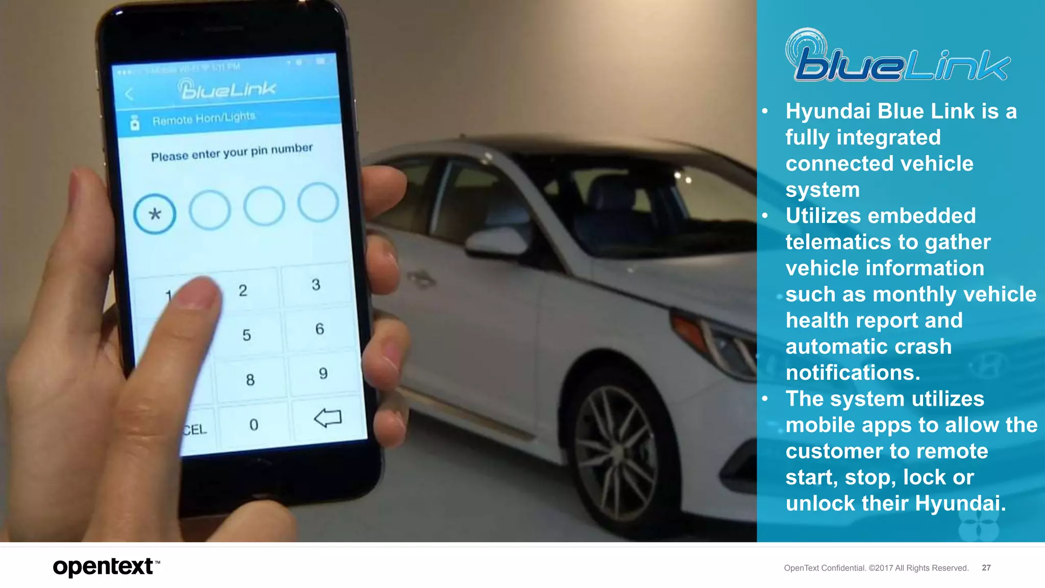 OpenText Confidential. ©2017 All Rights Reserved. 27
• Hyundai Blue Link is a
fully integrated
connected vehicle
system
• Utilizes embedded
telematics to gather
vehicle information
such as monthly vehicle
health report and
automatic crash
notifications.
• The system utilizes
mobile apps to allow the
customer to remote
start, stop, lock or
unlock their Hyundai.
 