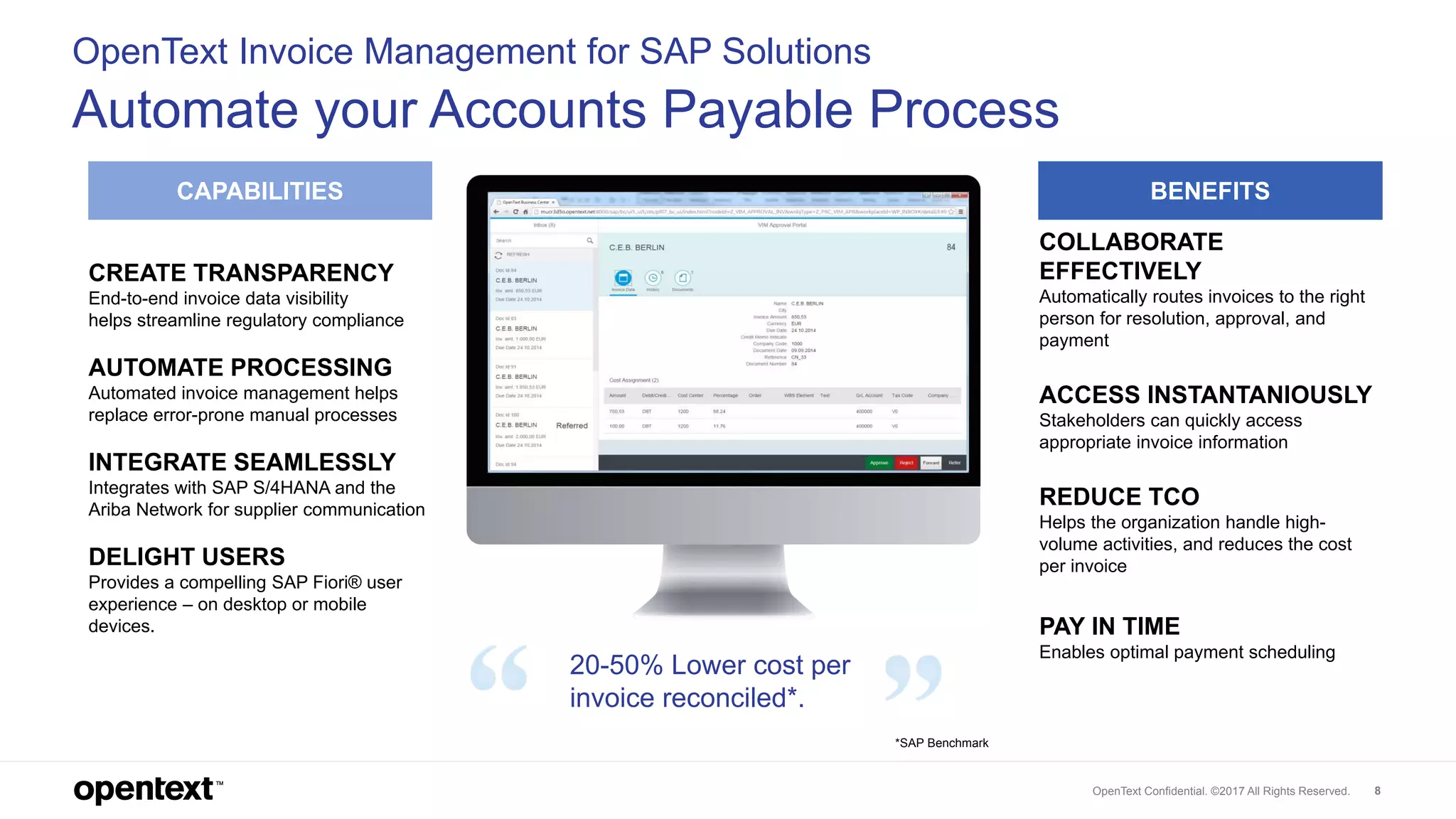 OpenText Confidential. ©2017 All Rights Reserved. 8
OpenText Invoice Management for SAP Solutions
Automate your Accounts Payable Process
CAPABILITIES BENEFITS
CREATE TRANSPARENCY
End-to-end invoice data visibility
helps streamline regulatory compliance
AUTOMATE PROCESSING
Automated invoice management helps
replace error-prone manual processes
INTEGRATE SEAMLESSLY
Integrates with SAP S/4HANA and the
Ariba Network for supplier communication
DELIGHT USERS
Provides a compelling SAP Fiori® user
experience – on desktop or mobile
devices.
COLLABORATE
EFFECTIVELY
Automatically routes invoices to the right
person for resolution, approval, and
payment
ACCESS INSTANTANIOUSLY
Stakeholders can quickly access
appropriate invoice information
REDUCE TCO
Helps the organization handle high-
volume activities, and reduces the cost
per invoice
PAY IN TIME
Enables optimal payment scheduling
20-50% Lower cost per
invoice reconciled*.
*SAP Benchmark
 