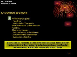 ISO 17025:2005- Requisitos de Gestion 5.4.Metodos de Ensayo Procedimientos para: . Muestreo . Manipulacion,Transporte,  Almacenamiento, preparacion.de Muestras. .Manejo de equipos . Eventualmente, estimacion de La incertidumbre de medicion. . Evaluacion estadistica Desviaciones  respecto  de los metodos de ensayo deben ocurrir solamente si la Desviacion ha sido documentada, justificada tecnicamente, autorizada y aceptada por el cliente 
