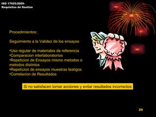 ISO 17025:2005- Requisitos de Gestion 5.9 Aseguramiento de Resultados Procedimientos: Seguimiento a la Validez de los ensayos Uso regular de materiales de referencia Comparacion interlaboratorios Repeticion de Ensayos mismo metodos o metodos distintos Repeticion de ensayos muestras testigos Correlacion de Resultados Si no satisfacen tomar acciones y evitar resultados incorrectos 