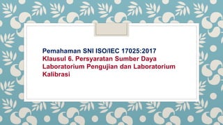 Pemahaman SNI ISO/IEC 17025:2017
Klausul 6. Persyaratan Sumber Daya
Laboratorium Pengujian dan Laboratorium
Kalibrasi
 