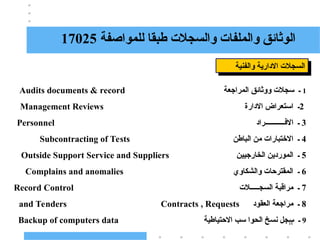 16
‫للمواصفة‬ ‫طبقا‬ ‫والسجالت‬ ‫والملفات‬ ‫الوثائق‬
17025
‫والفنية‬ ‫االدارية‬ ‫السجالت‬
1
‫ـ‬
‫المراجعة‬ ‫ووثائق‬ ‫سجالت‬
Audits documents & record
2
‫ـ‬
‫االدارة‬ ‫استعراض‬
Management Reviews
3
‫االفـــــــــــراد‬ ‫ـ‬
Personnel
4
‫ـ‬
‫االختبارات‬
‫الباطن‬ ‫من‬
Subcontracting of Tests
5
‫الخارجيين‬ ‫الموردين‬ ‫ـ‬
Outside Support Service and Suppliers
6
‫والشكاوي‬ ‫المقترحات‬ ‫ـ‬
Complains and anomalies
7
‫السجـــــالت‬ ‫مراقبة‬ ‫ـ‬
Record Control
8
‫العقود‬ ‫مراجعة‬ ‫ـ‬
and Tenders Contracts , Requests
9
‫االحتياطية‬ ‫سب‬ ‫الحوا‬ ‫نسخ‬ ‫سجل‬ ‫ـ‬
Backup of computers data
 