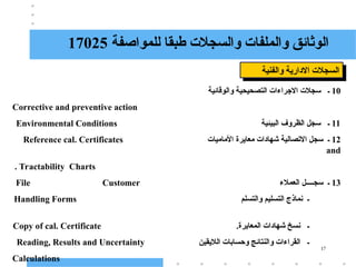 17
‫للمواصفة‬ ‫طبقا‬ ‫والسجالت‬ ‫والملفات‬ ‫الوثائق‬
17025
‫والفنية‬ ‫االدارية‬ ‫السجالت‬
10
‫والوقائية‬ ‫التصحيحية‬ ‫االجراءات‬ ‫سجالت‬ ‫ـ‬
Corrective and preventive action
11
‫البيئية‬ ‫الظروف‬ ‫سجل‬ ‫ـ‬
Environmental Conditions
12
‫معايرة‬ ‫شهادات‬ ‫االتصالية‬ ‫سجل‬ ‫ـ‬
‫األماميات‬
Reference cal. Certificates
and
Tractability Charts
.
13
‫العمالء‬ ‫سجــــل‬ ‫ـ‬
File Customer
‫والتسلم‬ ‫التسليم‬ ‫نماذج‬ ‫ـ‬
Handling Forms
.‫المعايرة‬ ‫شهادات‬ ‫نسخ‬ ‫ـ‬
Copy of cal. Certificate
‫الاليقين‬ ‫وحسابات‬ ‫والنتائج‬ ‫القراءات‬ ‫ـ‬
Reading, Results and Uncertainty
Calculations
 