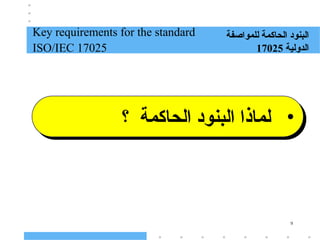 9
Key requirements for the standard
ISO/IEC 17025
‫للمواصفة‬ ‫الحاكمة‬ ‫البنود‬
‫الدولية‬
17025
•
‫؟‬ ‫الحاكمة‬ ‫البنود‬ ‫لماذا‬
 