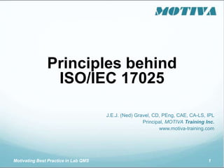 Motivating Best Practice in Lab QMS 1
Principles behind
ISO/IEC 17025
J.E.J. (Ned) Gravel, CD, PEng, CAE, CA-LS, IPL
Principal, MOTIVA Training Inc.
www.motiva-training.com
 