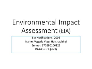 Environmental Impact
Assessment (EIA)
EIA Notifications, 2006
Name: Vegada Vipul Harshadbhai
Enr.no.: 170280106122
Division: c4 (civil)
 