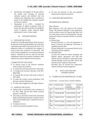 © JUL 2021 | IRE Journals | Volume 5 Issue 1 | ISSN: 2456-8880
IRE 1702833 ICONIC RESEARCH AND ENGINEERING JOURNALS 123
4. DoronNissim and Stephen. H. Penman (2013),
this lookup work envisages on financial
statement analysis and identifies that this
evaluation has traditionally been considered as
section of the fundamental evaluation required
for fairness valuation.
5. Dayanandan et al. (1993), evaluated the
performance of capital co-operative banks of
kerala state, they discovered that even though the
central co-operative banks achieved higher
performance in terms of share capital.
III. RESEARCH DESIGN
3.1 NEED FOR THE STUDY:
Its objective of wealth maximization and its moving in
the direction of boom and profitability each and every
organization both small or big needs to be aware of its
popularity whether it is satisfying of the company. It
needs to know how consistent it is financially. This
can two be two regarded two via monetary declaration
analysis. Therefore two the two study two has been
undertaken to analyze the monetary (soundness) of the
employer by means of approach of ratio analysis.
3.2 OBJECTIVE OF THE STUDY:
• To become aware of the financial institution
relative energy and weakness.
• To analyse the monetary performance of the bank.
• To recognize the economic efficiency of the DCC
Bank Bidar.
• To examine the real ratio with trendy or ideals of
DCC Bank.
• To study and evaluate current performance with
previous economic performance.
• To offer certain suggestions in the light of finance.
3.3 SCOPE OF THE STUDY:
• Present study is associated to ratio evaluation of
the DCC Bank and the DCC Banks financial
positions is analysed.
• This study is associated to ratios.In this learn about
Banks current financial position is analysed. In this
find out about Banks ratios is analyzed to meet its
obligations
• To analyze the ratios
• To know the practical standards of ratios
• To know the elements of ratio and analytical
framework for financial assessment
3.4 RESEARCH METHODOLOGY:
METHODOLOGY ADOPTED
Data collection:
Data collection is the vital aspects in the research
design. The financial statements of the organization
are the excellent sources for financial data and it will
act as the primary source of collecting data. The past
and present financial evaluation facilities to calculate
the future
a) Primary Data
Personal interview i.e., visit to the department or
person concerned and gathering information is
regarded as primary data.
Primary information is accumulated with the aid of
interacting with the employee
b) Secondary Data
To learn more about the stamen techniques and
different aspects, discussions were held with
officials who proved helpful in analyzing the data
collected through internet and other sources like
reference books, magazines and journals.
Secondary facts are accrued from organization
website monetary statement magazines.
IV. DATA ANALYSIS AND
INTERPETATIONS
4.1 CURRENT RATIO POSITIONS OF 5 YEARS
Current ratio = Current Assets / Current Liabilities
Year Current assets Current
liabilities
Current
Ratio
2012-
13
5,98,55,70,917 2,30,64,09,928 2.59
2013-
14
7,07,04,38,804 2,62,12,20,082 2.69
2014-
15
7,68,87,31,931 3,96,05,13,532 1.94
2015-
16
10,63,17,62,441 4,50,60,31,327 2.35
2016-
17
14,72,42,89,965 6,50,04,13,946 2.26
 