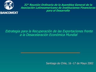 32° Reunión Ordinaria de la Asamblea General de la Asociación Latinoamericana de Instituciones Financieras para el Desarrollo Santiago de Chile, 16 -17 de Mayo 2002 Estrategia para la Recuperación de las Exportaciones frente a la Desacelaración Económica Mundial 