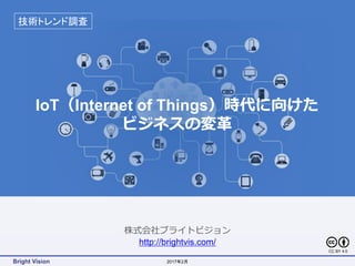 Bright Vision
株式会社ブライトビジョン
http://brightvis.com/
IoT（Internet of Things）時代に向けた
ビジネスの変革
技術トレンド調査
2017年2月
CC BY 4.0
 