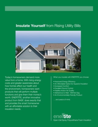 Insulate Yourself from Rising Utility Bills
Today’s homeowners demand more
value from a home. With rising energy
costs and greater awareness about
how homes affect our health and
the environment, homeowners want
products that will perform multiple
functions and give them their money’s
worth. ENERTITE, another innovative
product from BASF, does exactly that
and provides the smart homeowner
with an affordable solution to their
insulation needs.
When you insulate with ENERTITE you choose:
• Improved Energy Efficiency
• An Affordable Option for Superior Insulation
• Increased Comfort
• Excellent Sound Control
• Healthy Indoor Air Quality
• Adherence to Wall - Will Not Sag­­
• An Environmentally-Friendly Product
… and peace of mind.
 