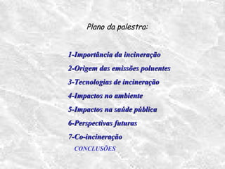 Plano da palestra:
1-Importância da incineração1-Importância da incineração
2-Origem das emissões poluentes2-Origem das emissões poluentes
3-Tecnologias de incineração3-Tecnologias de incineração
4-Impactos no ambiente4-Impactos no ambiente
5-Impactos na saúde pública5-Impactos na saúde pública
6-Perspectivas futuras6-Perspectivas futuras
7-Co-incineração7-Co-incineração
CONCLUSÕES
 