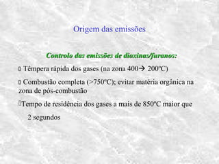 Origem das emissões
Controlo das emissões de dioxinas/furanos:Controlo das emissões de dioxinas/furanos:
 Têmpera rápida dos gases (na zona 400 200ºC)
 Combustão completa (>750ºC); evitar matéria orgânica na
zona de pós-combustão
Tempo de residência dos gases a mais de 850ºC maior que
2 segundos
 