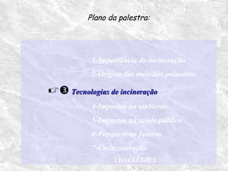 1-Importância da incineração
2-Origem das emissões poluentes
 Tecnologias de incineraçãoTecnologias de incineração
4-Impactos no ambiente
5-Impactos na saúde pública
6-Perspectivas futuras
7-Co-incineração
CONCLUSÕES
Plano da palestra:
 