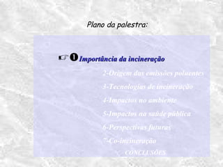 Importância da incineraçãoImportância da incineração
2-Origem das emissões poluentes
3-Tecnologias de incineração
4-Impactos no ambiente
5-Impactos na saúde pública
6-Perspectivas futuras
7-Co-incineração
CONCLUSÕES
Plano da palestra:
 
