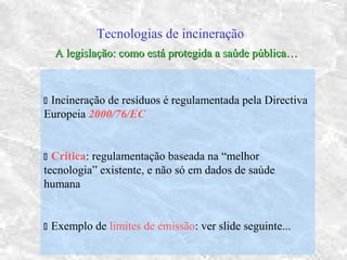 Tecnologias de incineração
 Incineração de resíduos é regulamentada pela Directiva
Europeia 2000/76/EC
 Crítica: regulamentação baseada na “melhor
tecnologia” existente, e não só em dados de saúde
humana
 Exemplo de limites de emissão: ver slide seguinte...
A legislação: como está protegida a saúde pública…A legislação: como está protegida a saúde pública…
 