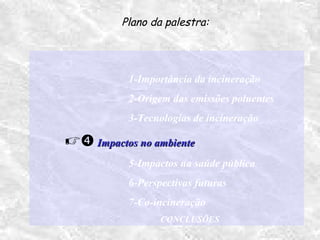 1-Importância da incineração
2-Origem das emissões poluentes
3-Tecnologias de incineração
 Impactos no ambienteImpactos no ambiente
5-Impactos na saúde pública
6-Perspectivas futuras
7-Co-incineração
CONCLUSÕES
Plano da palestra:
 