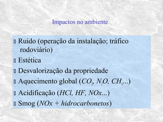 Impactos no ambiente
 Ruido (operação da instalação; tráfico
rodoviário)
 Estética
 Desvalorização da propriedade
 Aquecimento global (CO2, N2O, CH4...)
 Acidificação (HCl, HF, NOx...)
 Smog (NOx + hidrocarbonetos)
 