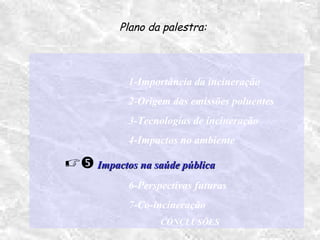 1-Importância da incineração
2-Origem das emissões poluentes
3-Tecnologias de incineração
4-Impactos no ambiente
 Impactos na saúde públicaImpactos na saúde pública
6-Perspectivas futuras
7-Co-incineração
CONCLUSÕES
Plano da palestra:
 