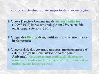 Por que é actualmente tão importante a incineração?
 A nova Directiva Comunitária de aterros sanitários
(1999/31/CE) impõe uma redução em 75% na matéria
orgânica para aterro, até 2015
 A regra dos RRR (reduzir, reutilizar, reciclar) não está a ser
implementada
 A necessidade dos governos europeus implementarem o 6º
PACA (Programa Comunitário de Acção para o
Ambiente): “descorrelacionar a utilização de recursos
naturais com o desenvolvimento económico, através duma
melhor gestão desses recursos”
 