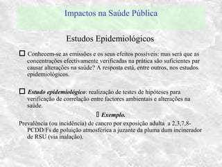 Impactos na Saúde Pública
 Conhecem-se as emissões e os seus efeitos possíveis: mas será que as
concentrações efectivamente verificadas na prática são suficientes par
causar alterações na saúde? A resposta está, entre outros, nos estudos
epidemiológicos.
 Estudo epidemiológico: realização de testes de hipóteses para
verificação de correlação entre factores ambientais e alterações na
saúde.
 Exemplo.
Prevalência (ou incidência) de cancro por exposição adulta a 2,3,7,8-
PCDD/Fs de poluição atmosférica a juzante da pluma dum incinerador
de RSU (via inalação).
Estudos Epidemiológicos
 