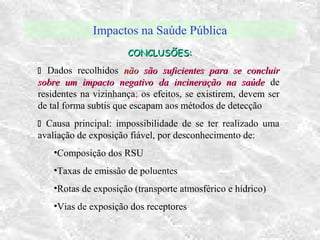 Impactos na Saúde Pública
CONCLUSÕES:CONCLUSÕES:
 Dados recolhidos nãonão são suficientes para se concluirsão suficientes para se concluir
sobre um impacto negativo da incineração na saúdesobre um impacto negativo da incineração na saúde de
residentes na vizinhança; os efeitos, se existirem, devem ser
de tal forma subtis que escapam aos métodos de detecção
 Causa principal: impossibilidade de se ter realizado uma
avaliação de exposição fiável, por desconhecimento de:
•Composição dos RSU
•Taxas de emissão de poluentes
•Rotas de exposição (transporte atmosférico e hídrico)
•Vias de exposição dos receptores
 