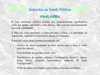 Impactos na Saúde Pública
CONCLUSÕES:CONCLUSÕES:
 Uma correlação positiva (mesmo que estatísticamente significativa)
entre um agente ambiental e uma doença, não constitui necessáriamente
prova de causalidade
 Para isso seria necessário a causa preceder o efeito, e a correlação ser
consistente, reprodutível, previsível, plausível e coerente
 Relação causa-efeito também prejudicada por:
•Efeitos de muitos poluentes levarem muitos anos a fazer-se sentir
(caso do câncer)
•Variabilidade da amostra: idade, sexo
•Interferência de agentes externos (“confounding factors”): tabaco,
droga, álcool, produtos farmacêuticos, ambiente de fundo
(“background”)
•Falta de dados toxicológicos para muitos poluentes ambientais
 