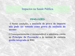 Impactos na Saúde Pública
CONCLUSÕES:CONCLUSÕES:
 Nestas condições, a ausência de prova de impacto
não pode ser tomada como prova da ausência do
mesmo
 Consequentemente é recomendável a aderência estrita
ao Princípio da Precaução e às normas de correcta
gestão integrada de RSU
 