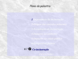 11-Importância da incineração
2-Origem das emissões poluentes
3-Tecnologias de incineração
4-Impactos no ambiente
5-Impactos na saúde pública
6-Perspectivas futuras
 Co-incineraçãoCo-incineração
CONCLUSÕES
Plano da palestra:
 
