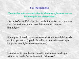 Co-incineração
Conclusões sobre as emissões de dioxinas e furanos em co-
incineração nas cimenteiras:
 As emissões de D/F não são correlacionáveis com o teor em
cloro dos resíduos; nuns casos há aumentos, noutros
diminuições
 Qualquer efeito do teor em cloro é devido à variabilidade da
técnica operatória (tipo de fornalha, sistema de amostragem
dos gases, condições de operação, etc)
 Não há razão para haver emissões acrescidas, desde que
evitadas as condições de formação “de novo”
 