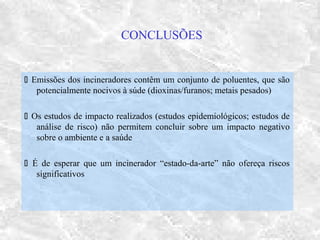 CONCLUSÕES
 Emissões dos incineradores contêm um conjunto de poluentes, que são
potencialmente nocivos à súde (dioxinas/furanos; metais pesados)
 Os estudos de impacto realizados (estudos epidemiológicos; estudos de
análise de risco) não permitem concluir sobre um impacto negativo
sobre o ambiente e a saúde
 É de esperar que um incinerador “estado-da-arte” não ofereça riscos
significativos
 