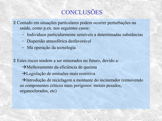 CONCLUSÕES
 Contudo em situações particulares podem ocorrer perturbações na
saúde, como p.ex. nos seguintes casos:
– Indivíduos particularmente sensíveis a determinadas substâncias
– Dispersão atmosférica desfavorável
– Má operação da tecnologia
 Estes riscos tendem a ser minorados no futuro, devido a:
Melhoramento da eficiência de queima
Legislação de emissões mais restritiva
Introdução de reciclagem a montante do incinerador (removendo
os componentes críticos mais perigosos: metais pesados,
organoclorados, etc)
 
