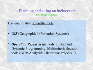 Planning and siting an incinerator
Scientificc TOOLS
Use quantitative scientific tools:
• GIS (Geographic Information Systems)
• Operation Research methods: Linear and
Dynamic Programming, Multicriteria decision
tools (AHP-Analytitic Hierarquic Process...)
 