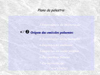1-Importância da incineração
 Origem das emissões poluentesOrigem das emissões poluentes
3-Tecnologias de incineração
4-Impactos no ambiente
5-Impactos na saúde pública
6-Perspectivas futuras
7-Co-incineração
CONCLUSÕES
Plano da palestra:
 