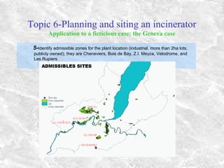 Topic 6-Planning and siting an incinerator
Application to a ficticious case: the Geneva case
5-Identify admissible zones for the plant location (industrial, more than 2ha lots,
publicly owned); they are Cheneviers, Bois de Bay, Z.I. Meyza, Velodrome, and
Les Rupiers
 