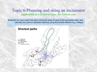 Topic 6-Planning and siting an incinerator
Application to a ficticious case: the Geneva case
6-Identify the main roads from each commune center to each of the admissible sites, and
calculate the optimum (shortest distance) using the Simplex Method (e.g.,Céligny)
 