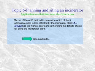 Topic 6-Planning and siting an incinerator
Application to a ficticious case: the Geneva case
10-Use of the AHP method to determine which of the 5
admissible sites is less affected by the incinerator plant; Z.I.
Meysa has the highest score and is therefore the definite choice
for siting the incinerator plant.
See next slide...
 
