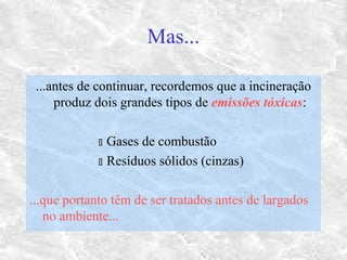Mas...
...antes de continuar, recordemos que a incineração
produz dois grandes tipos de emissões tóxicas:
 Gases de combustão
 Resíduos sólidos (cinzas)
...que portanto têm de ser tratados antes de largados
no ambiente...
 