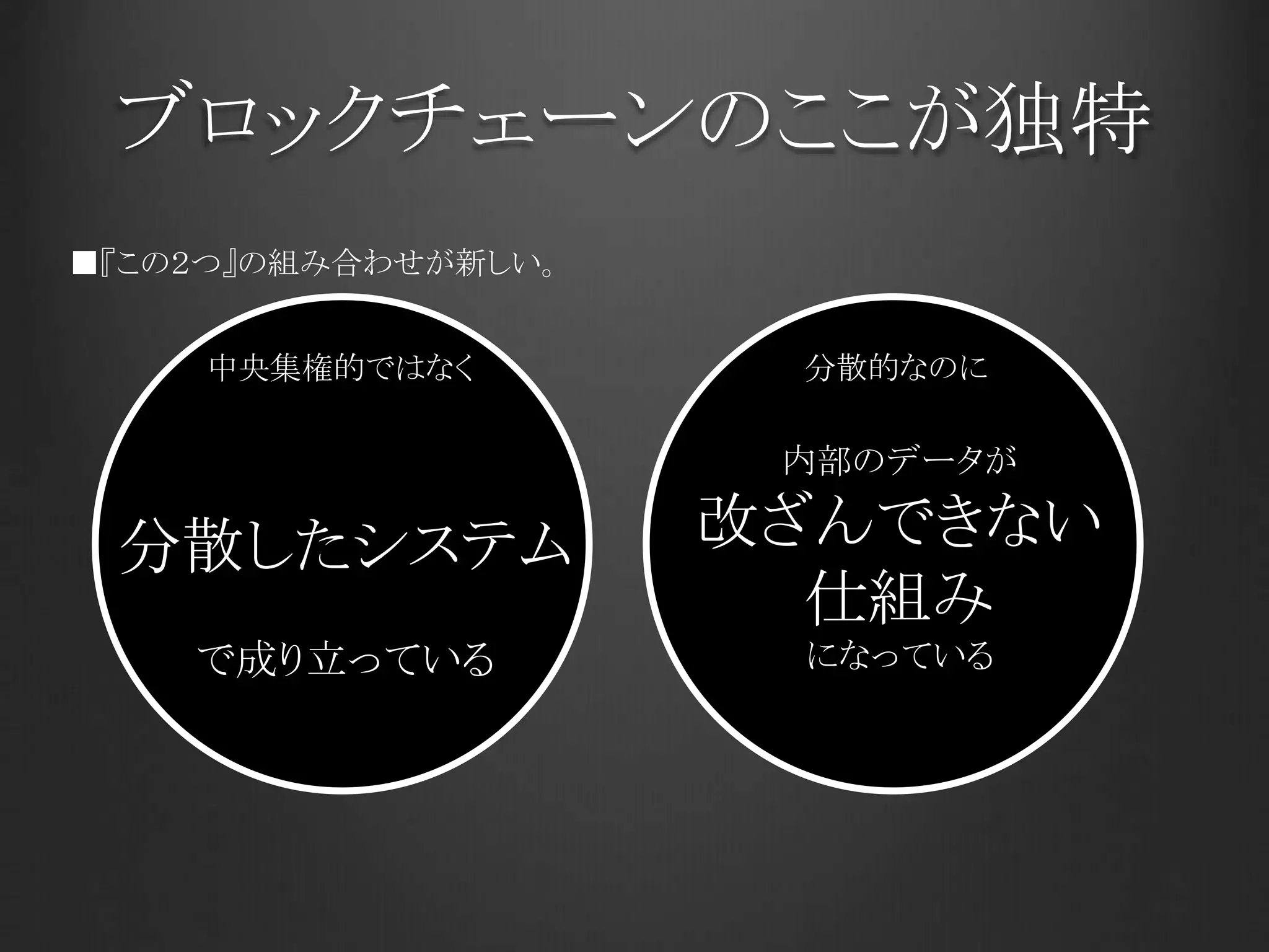 ブロックチェーンのここが独特
分散したシステム
で成り立っている
内部のデータが
改ざんできない
仕組み
になっている
分散的なのに
■『この２つ』の組み合わせが新しい。
中央集権的ではなく
 