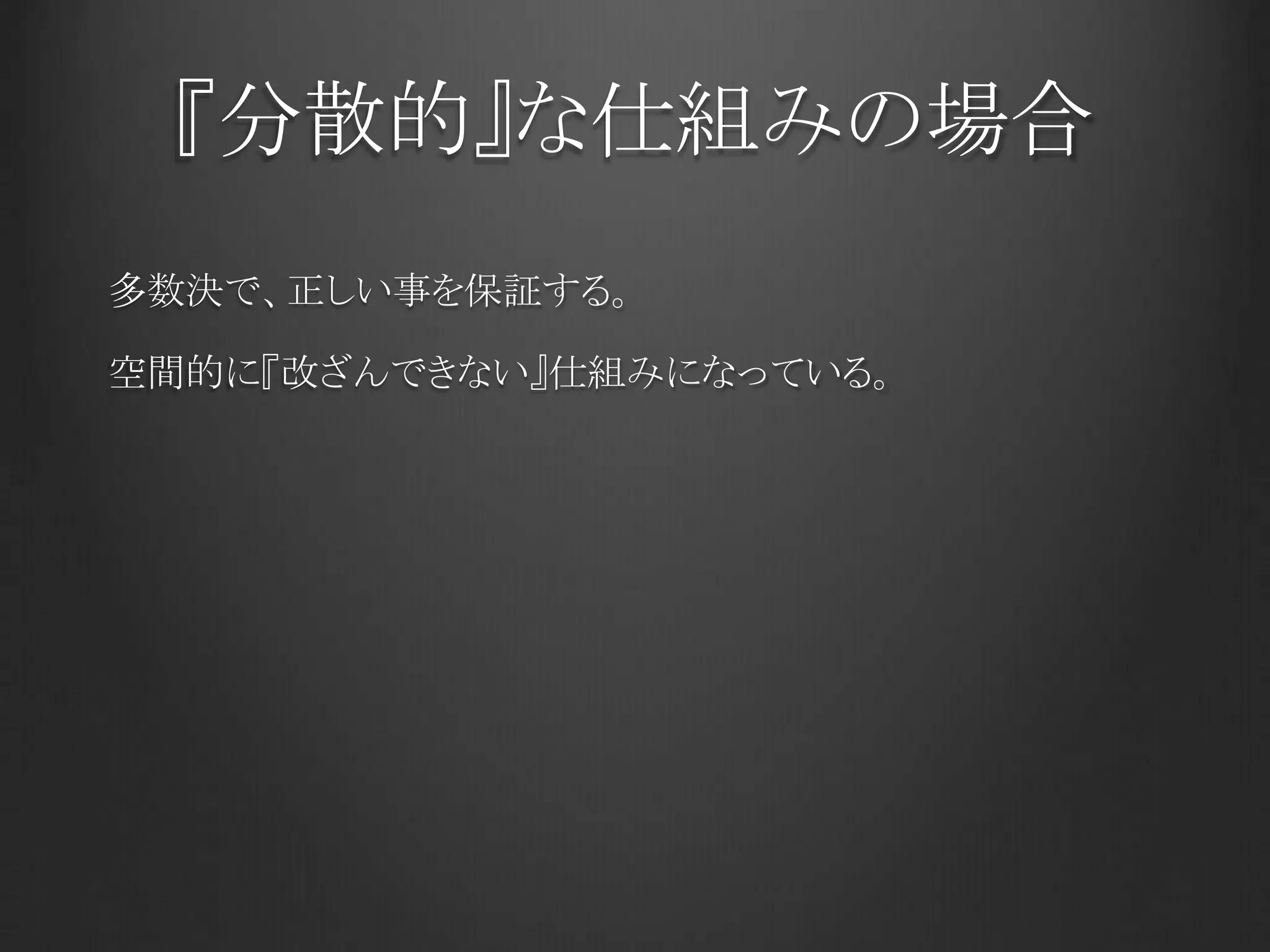 『分散的』な仕組みの場合
多数決で、正しい事を保証する。
空間的に『改ざんできない』仕組みになっている。
 