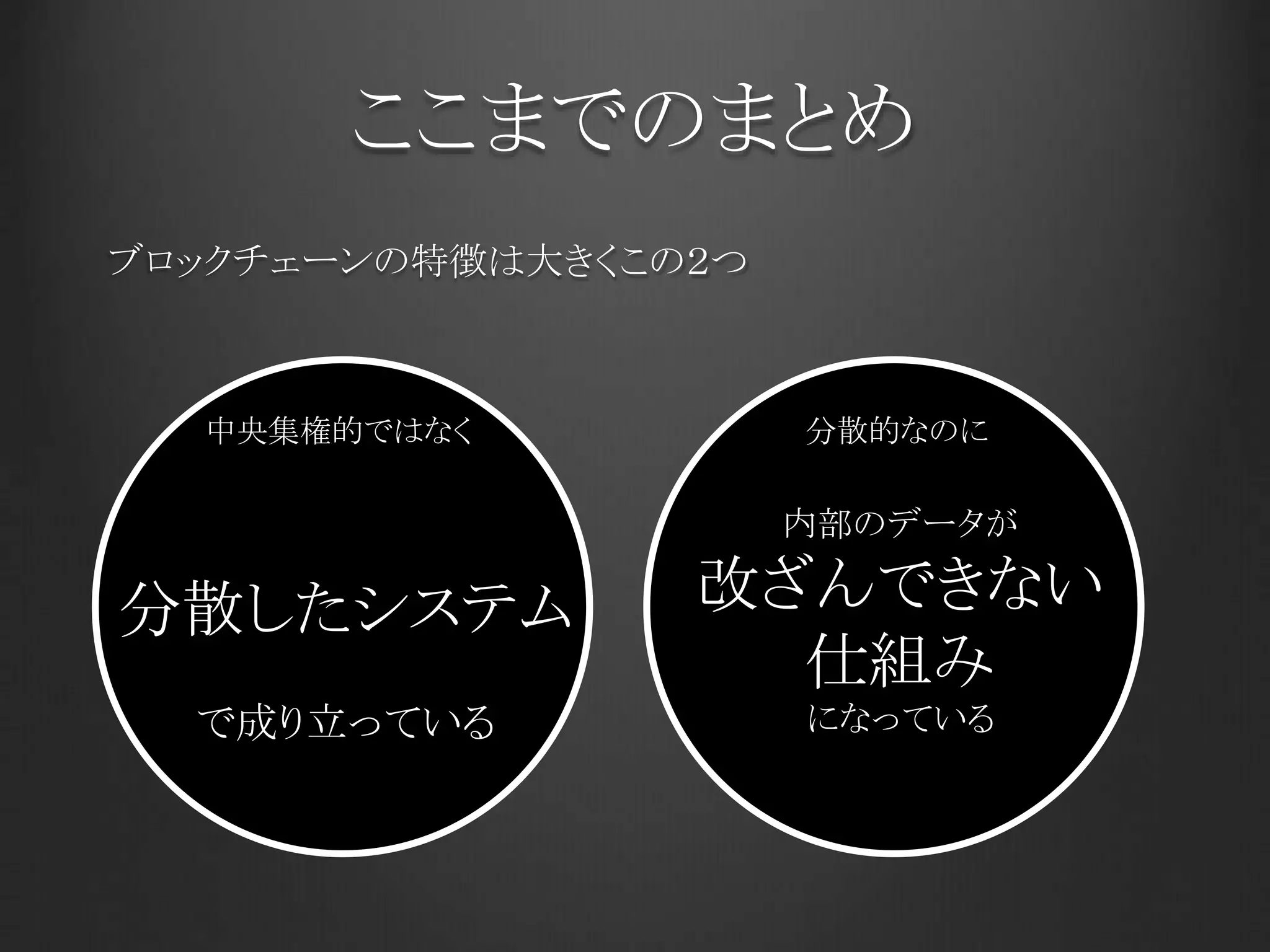 ここまでのまとめ
ブロックチェーンの特徴は大きくこの２つ
中央集権的ではなく
分散したシステム
で成り立っている
内部のデータが
改ざんできない
仕組み
になっている
分散的なのに
 