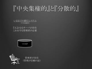 『中央集権的』と『分散的』
いままでの銀行システム
マスタ
『正』となるサーバが存在
これを守る管理者が必要
管理者が存在
（管理が信頼の証）
（中央集権的）
 