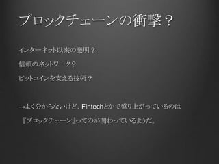 ブロックチェーンの衝撃？
インターネット以来の発明？
信頼のネットワーク？
ビットコインを支える技術？
→よく分からないけど、Fintechとかで盛り上がっているのは
『ブロックチェーン』ってのが関わっているようだ。
 