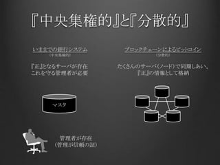 『中央集権的』と『分散的』
いままでの銀行システム ブロックチェーンによるビットコイン
マスタ
『正』となるサーバが存在
これを守る管理者が必要
たくさんのサーバ（ノード）で同期しあい、
『正』の情報として格納
管理者が存在
（管理が信頼の証）
（中央集権的） （分散的）
 