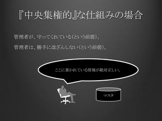 『中央集権的』な仕組みの場合
管理者が、守ってくれている（という前提）。
管理者は、勝手に改ざんしない（という前提）。
マスタ
ここに書かれている情報が絶対正しい。
 