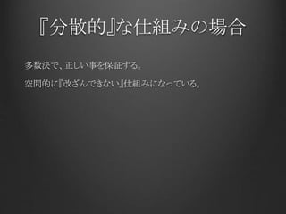 『分散的』な仕組みの場合
多数決で、正しい事を保証する。
空間的に『改ざんできない』仕組みになっている。
 