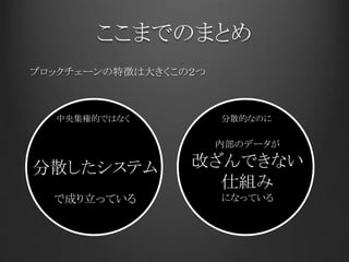 ここまでのまとめ
ブロックチェーンの特徴は大きくこの２つ
中央集権的ではなく
分散したシステム
で成り立っている
内部のデータが
改ざんできない
仕組み
になっている
分散的なのに
 