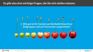 Dienstag, 21. März 2017 copyright Scompler GmbH (alle Rechte vorbehalten) 18
Es gibt also drei wichtige Fragen, die Sie sich stellen müssen:
1. Wie gut ist Ihr Content auf die Bedürfnisse Ihrer
Zielgruppen und auf Conversion ausgerichtet?
 