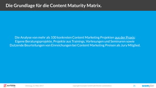 Dienstag, 21. März 2017 copyright Scompler GmbH (alle Rechte vorbehalten) 21
Die Grundlage für die Content Maturity Matrix.
Die Analyse von mehr als 100 konkreten Content Marketing Projekten aus der Praxis:
Eigene Beratungsprojekte, Projekte aus Trainings, Vorlesungen und Seminaren sowie
Dutzende Beurteilungen von Einreichungen bei Content Marketing Preisen als Jury Mitglied.
 